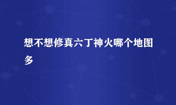 想不想修真六丁神火哪个地图多