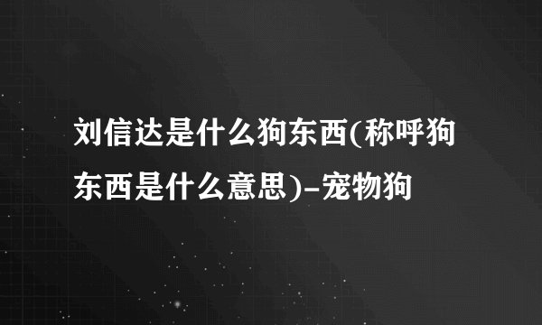 刘信达是什么狗东西(称呼狗东西是什么意思)-宠物狗