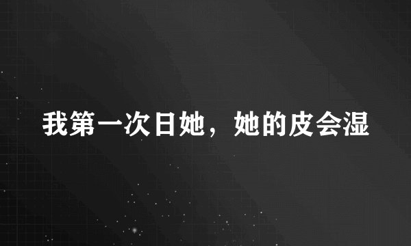 我第一次日她，她的皮会湿