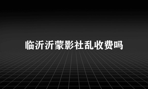 临沂沂蒙影社乱收费吗
