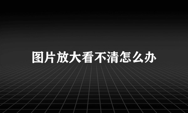 图片放大看不清怎么办