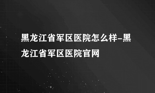 黑龙江省军区医院怎么样-黑龙江省军区医院官网