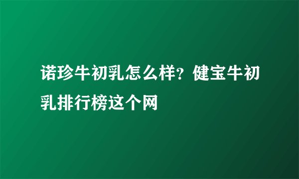 诺珍牛初乳怎么样？健宝牛初乳排行榜这个网