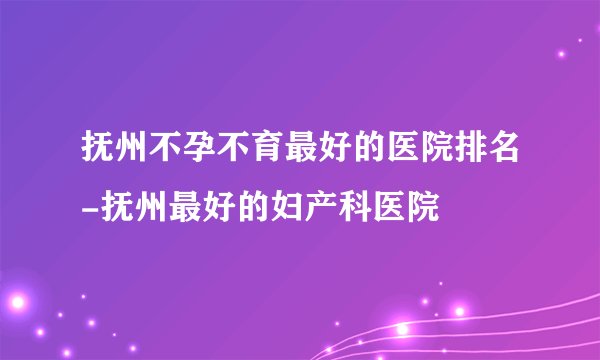 抚州不孕不育最好的医院排名-抚州最好的妇产科医院