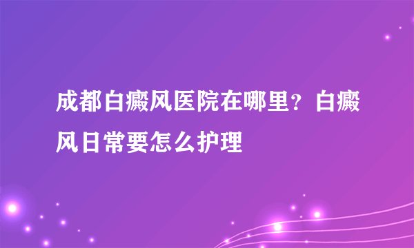 成都白癜风医院在哪里？白癜风日常要怎么护理