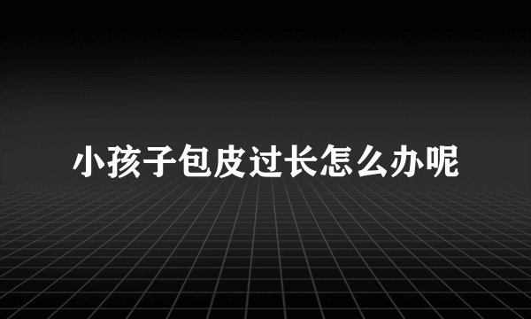 小孩子包皮过长怎么办呢