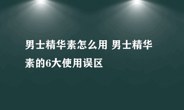 男士精华素怎么用 男士精华素的6大使用误区