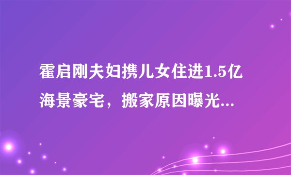 霍启刚夫妇携儿女住进1.5亿海景豪宅，搬家原因曝光，让人感到意外- 飞外网