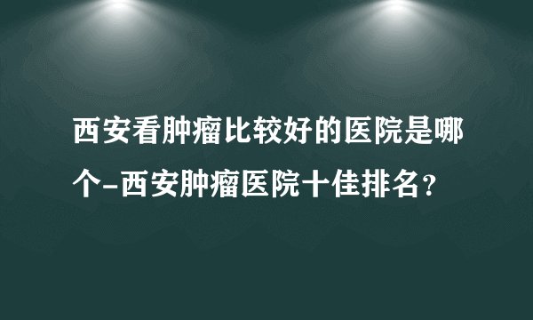西安看肿瘤比较好的医院是哪个-西安肿瘤医院十佳排名？