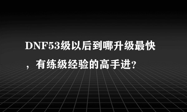 DNF53级以后到哪升级最快，有练级经验的高手进？