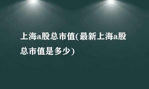 上海a股总市值(最新上海a股总市值是多少)