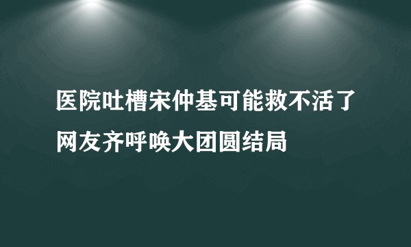 医院吐槽宋仲基可能救不活了网友齐呼唤大团圆结局