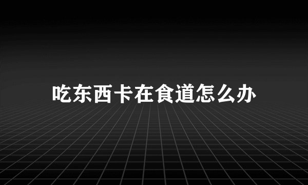 吃东西卡在食道怎么办