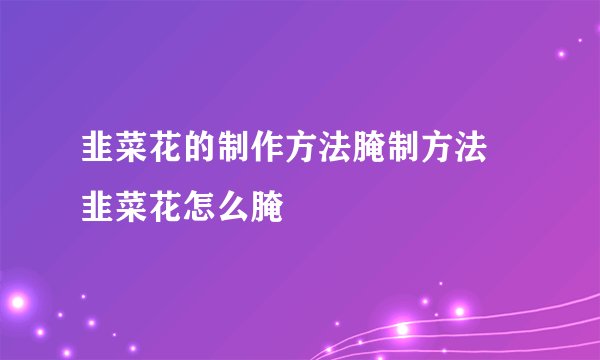 韭菜花的制作方法腌制方法 韭菜花怎么腌