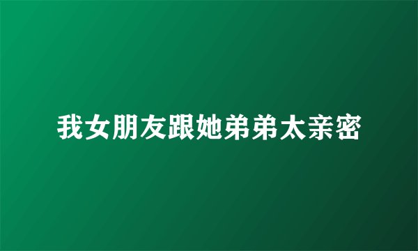 我女朋友跟她弟弟太亲密