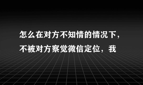 怎么在对方不知情的情况下,不被对方察觉微信定位,我
