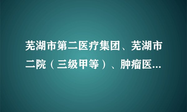 芜湖市第二医疗集团、芜湖市二院(三级甲等)、肿瘤医院放疗科