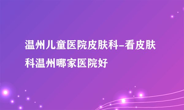 温州儿童医院皮肤科-看皮肤科温州哪家医院好