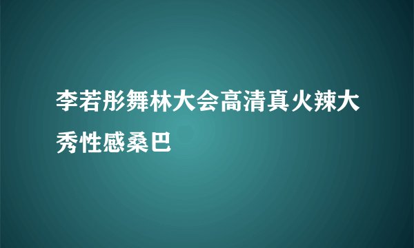 李若彤舞林大会高清真火辣大秀性感桑巴