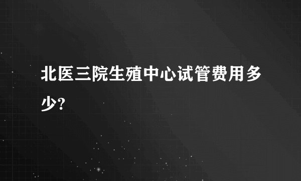 北医三院生殖中心试管费用多少?