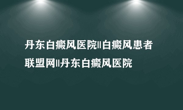 丹东白癜风医院||白癜风患者联盟网||丹东白癜风医院