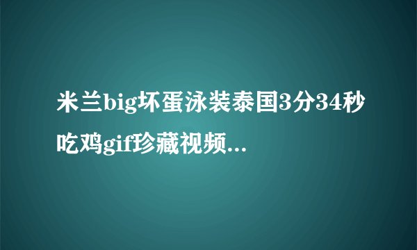 米兰big坏蛋泳装泰国3分34秒吃鸡gif珍藏视频 真爱粉真空透视开火车录像发货