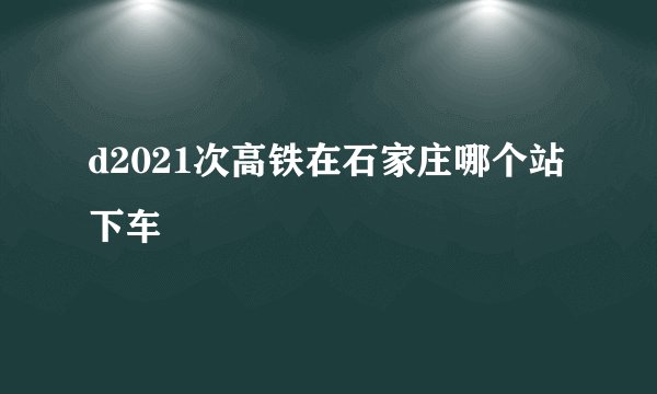 d2021次高铁在石家庄哪个站下车