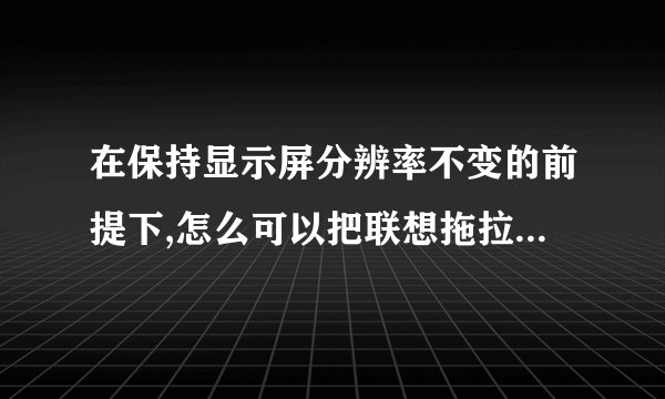 在保持显示屏分辨率不变的前提下,怎么可以把联想拖拉机(80分小游戏)的窗口拉大?