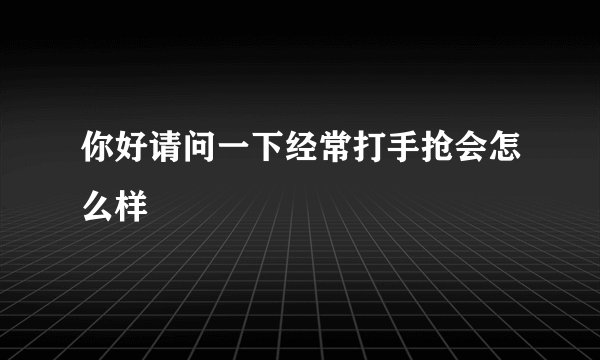 你好请问一下经常打手抢会怎么样