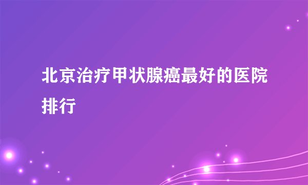 北京治疗甲状腺癌最好的医院排行