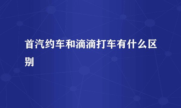 首汽约车和滴滴打车有什么区别