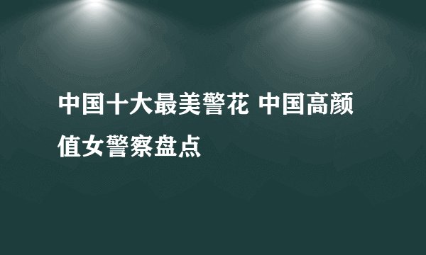 中国十大最美警花 中国高颜值女警察盘点