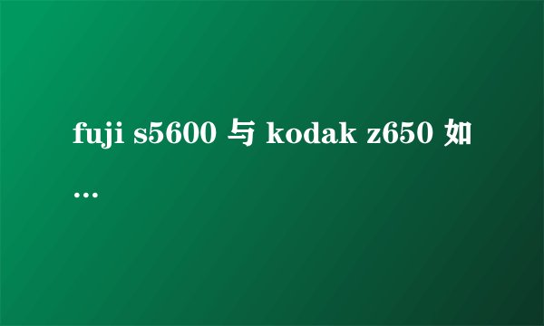 fuji s5600 与 kodak z650 如何抉择？