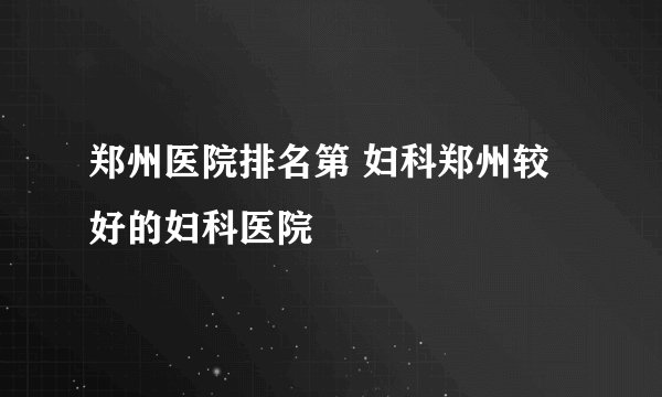 郑州医院排名第 妇科郑州较好的妇科医院