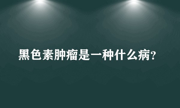 黑色素肿瘤是一种什么病？