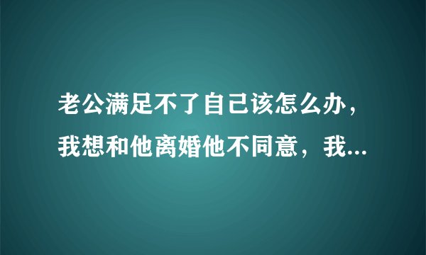 老公满足不了自己该怎么办，我想和他离婚他不同意，我该怎么办