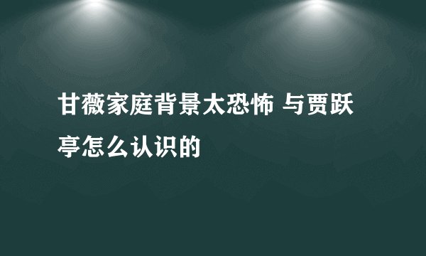 甘薇家庭背景太恐怖 与贾跃亭怎么认识的