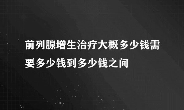 前列腺增生治疗大概多少钱需要多少钱到多少钱之间