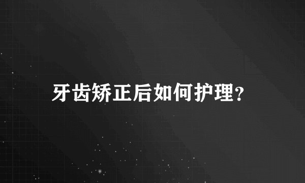 牙齿矫正后如何护理？