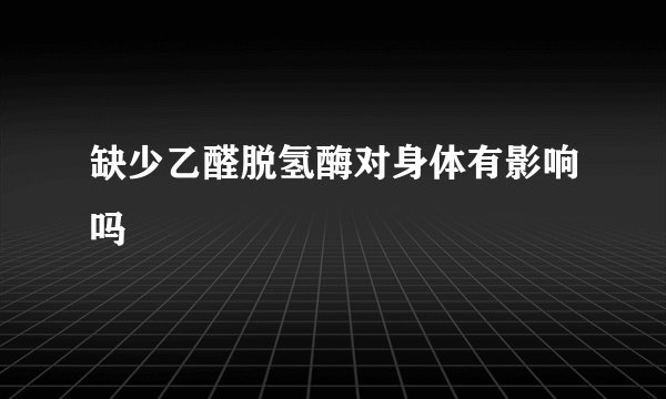 缺少乙醛脱氢酶对身体有影响吗