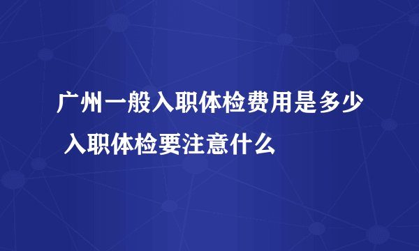 广州一般入职体检费用是多少 入职体检要注意什么