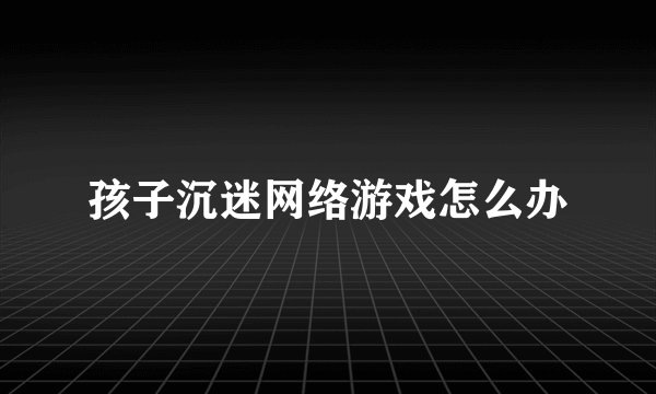 孩子沉迷网络游戏怎么办
