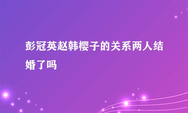彭冠英赵韩樱子的关系两人结婚了吗