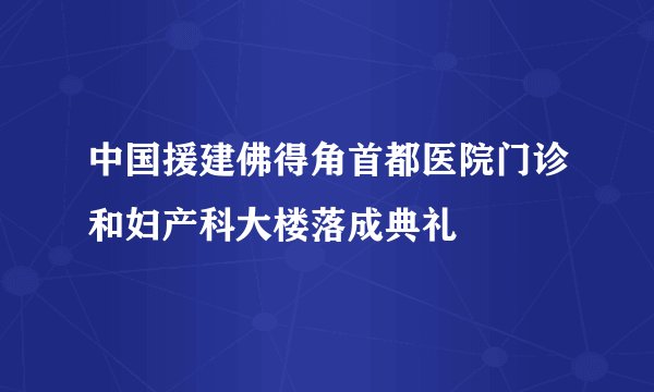 中国援建佛得角首都医院门诊和妇产科大楼落成典礼