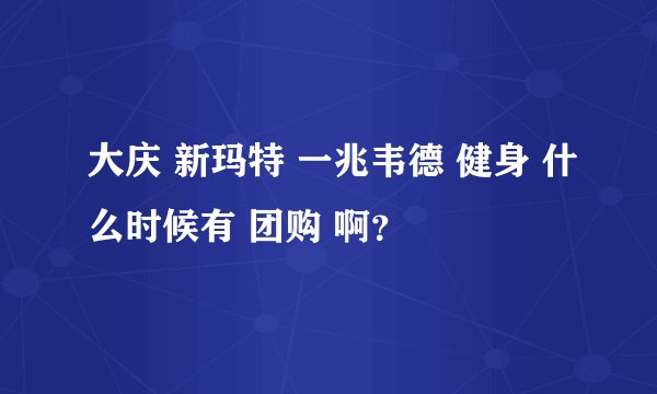 大庆 新玛特 一兆韦德 健身 什么时候有 团购 啊?
