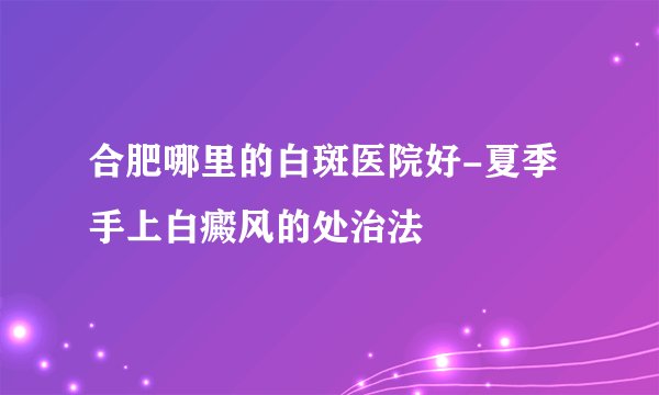 合肥哪里的白斑医院好-夏季手上白癜风的处治法