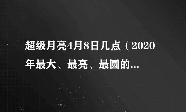超级月亮4月8日几点（2020年最大、最亮、最圆的超级月亮）
