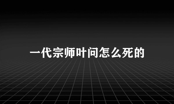 一代宗师叶问怎么死的