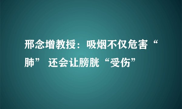 邢念增教授：吸烟不仅危害“肺” 还会让膀胱“受伤”  