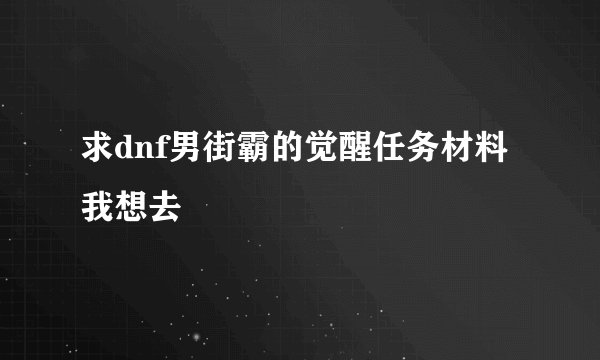 求dnf男街霸的觉醒任务材料我想去